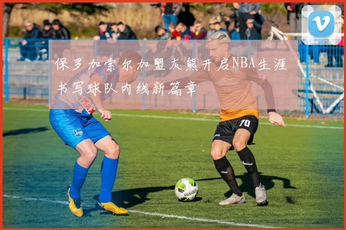 保罗加索尔加盟灰熊开启NBA生涯 书写球队内线新篇章