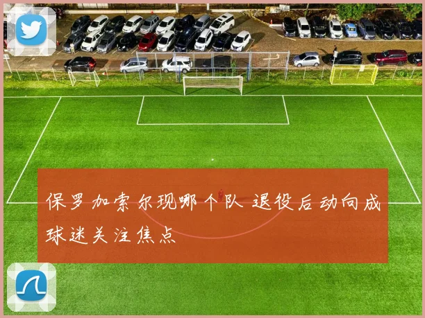 保罗加索尔现哪个队 退役后动向成球迷关注焦点