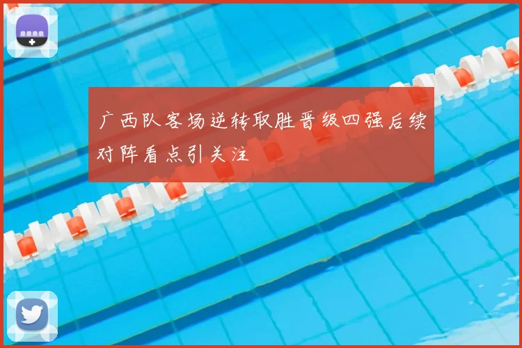 广西队客场逆转取胜晋级四强后续对阵看点引关注
