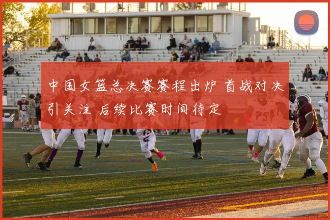 中国女篮总决赛赛程出炉 首战对决引关注 后续比赛时间待定