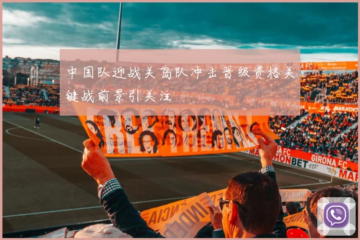 中国队迎战关岛队冲击晋级资格关键战前景引关注