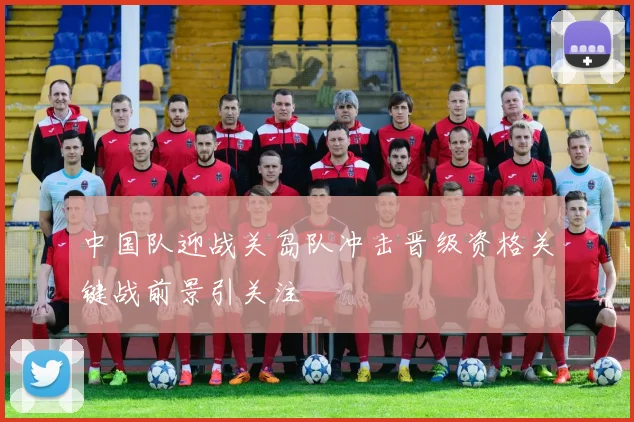 中国队迎战关岛队冲击晋级资格关键战前景引关注