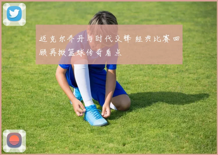 迈克尔乔丹与时代交锋 经典比赛回顾再掀篮球传奇看点