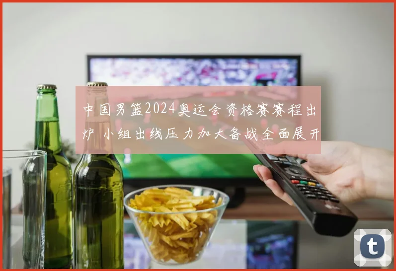 中国男篮2024奥运会资格赛赛程出炉 小组出线压力加大备战全面展开