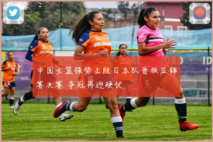 中国女篮强势击败日本队晋级亚锦赛决赛 争冠再迎硬仗