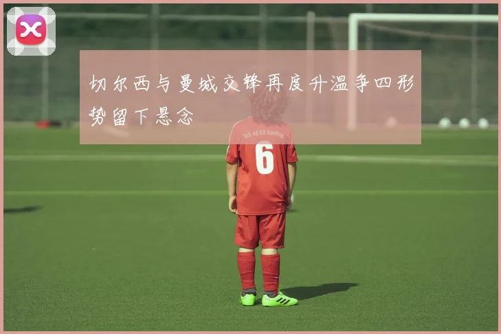 切尔西与曼城交锋再度升温争四形势留下悬念