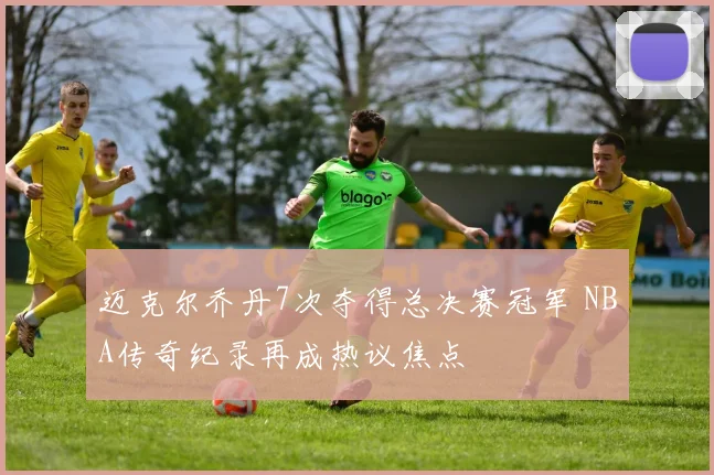 迈克尔乔丹7次夺得总决赛冠军 NBA传奇纪录再成热议焦点