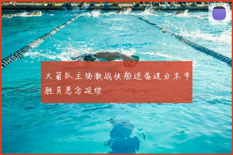 火箭队主场激战快船连番追分末节胜负悬念延续