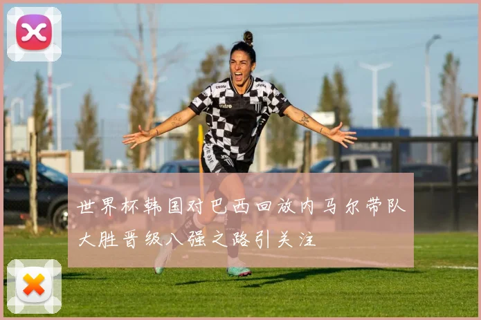 世界杯韩国对巴西回放内马尔带队大胜晋级八强之路引关注