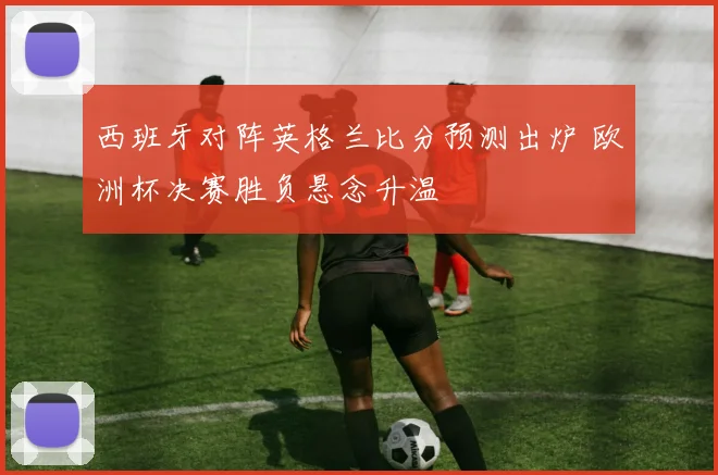 西班牙对阵英格兰比分预测出炉 欧洲杯决赛胜负悬念升温
