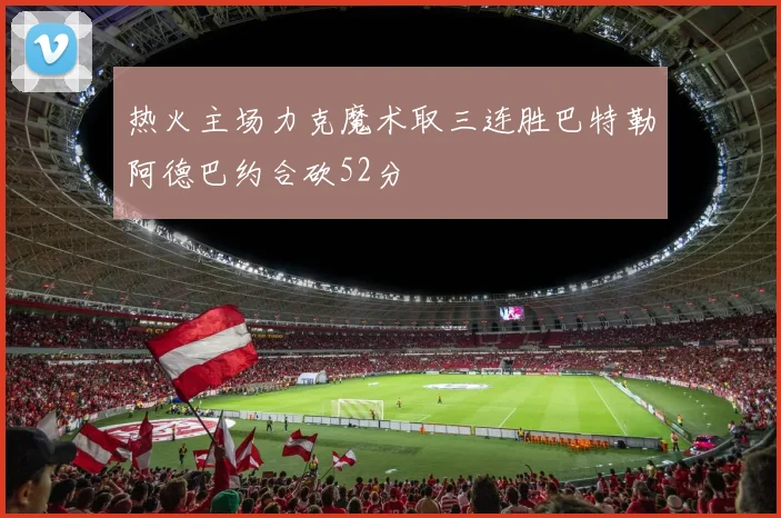 热火主场力克魔术取三连胜巴特勒阿德巴约合砍52分