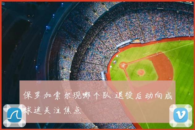 保罗加索尔现哪个队 退役后动向成球迷关注焦点