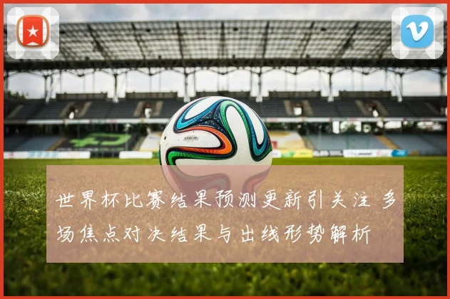 世界杯比赛结果预测更新引关注 多场焦点对决结果与出线形势解析