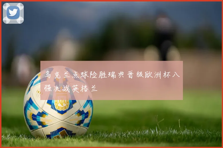 乌克兰点球险胜瑞典晋级欧洲杯八强决战英格兰