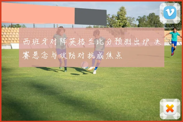 西班牙对阵英格兰比分预测出炉 决赛悬念与攻防对抗成焦点