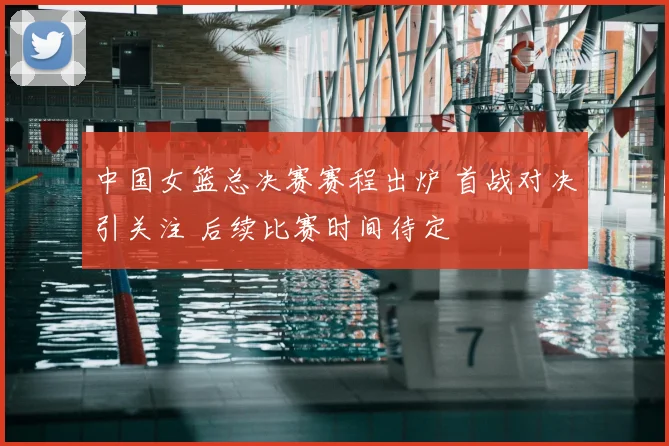 中国女篮总决赛赛程出炉 首战对决引关注 后续比赛时间待定