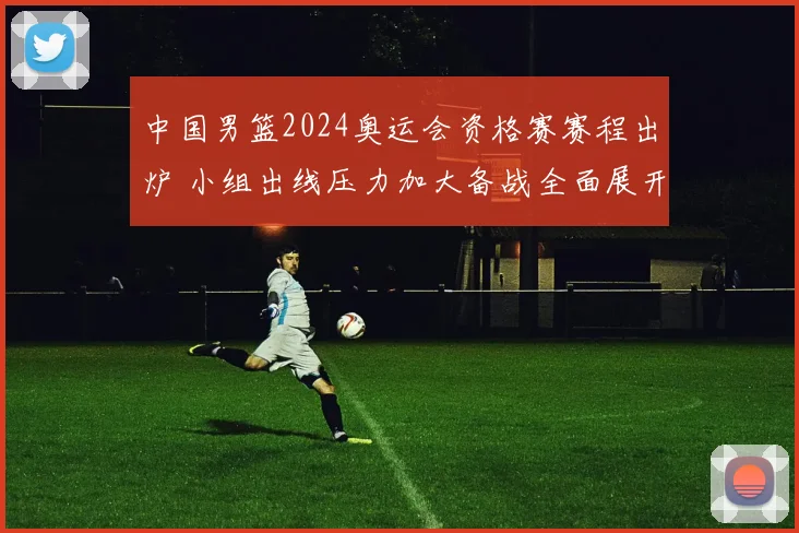 中国男篮2024奥运会资格赛赛程出炉 小组出线压力加大备战全面展开