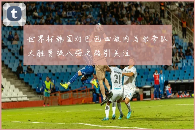 世界杯韩国对巴西回放内马尔带队大胜晋级八强之路引关注