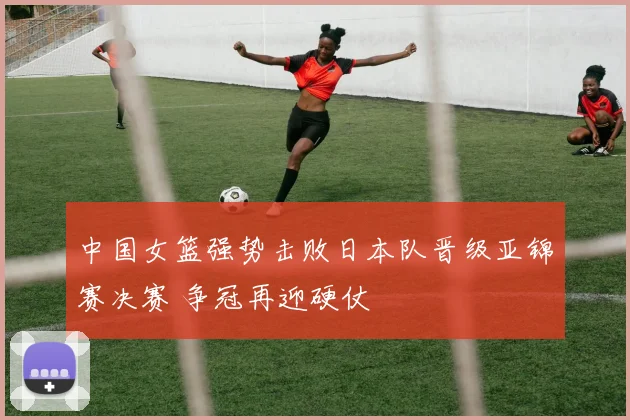 中国女篮强势击败日本队晋级亚锦赛决赛 争冠再迎硬仗