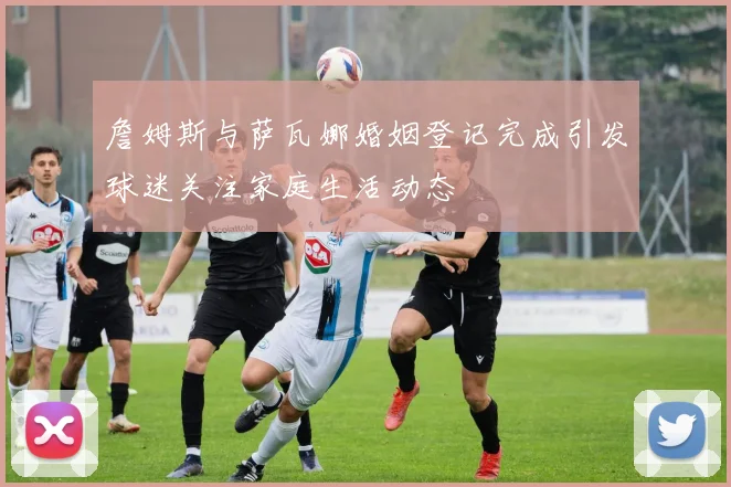 詹姆斯与萨瓦娜婚姻登记完成引发球迷关注家庭生活动态