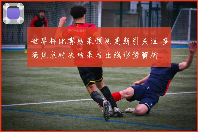 世界杯比赛结果预测更新引关注 多场焦点对决结果与出线形势解析