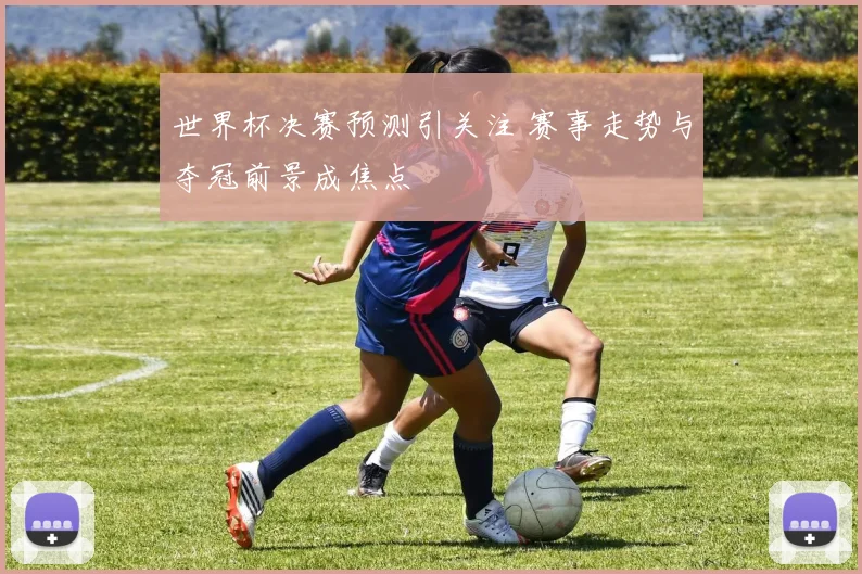 世界杯决赛预测引关注 赛事走势与夺冠前景成焦点