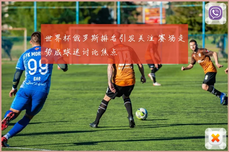 世界杯俄罗斯排名引发关注 赛场走势成球迷讨论焦点