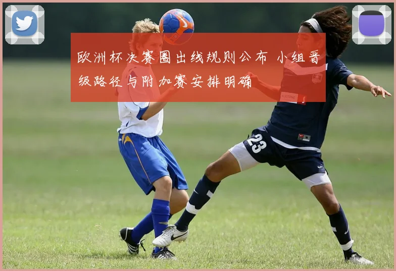 欧洲杯决赛圈出线规则公布 小组晋级路径与附加赛安排明确