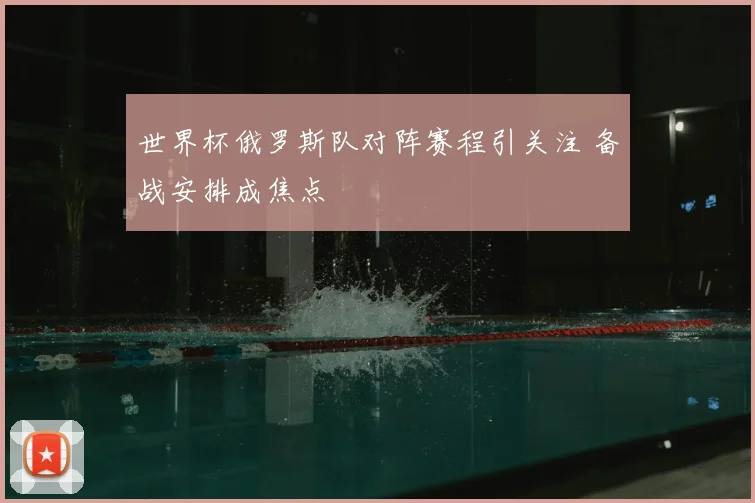 世界杯俄罗斯队对阵赛程引关注 备战安排成焦点