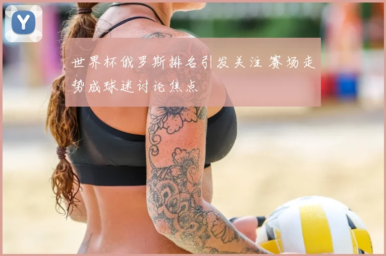 世界杯俄罗斯排名引发关注 赛场走势成球迷讨论焦点